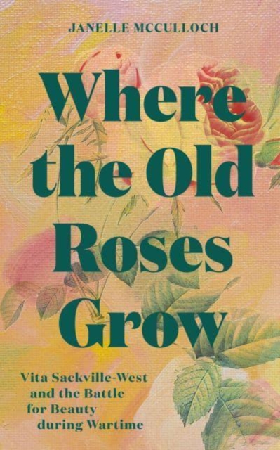 Where the Old Roses Grow : Vita Sackville-West and the Battle for Beauty during Wartime, Hardback Book