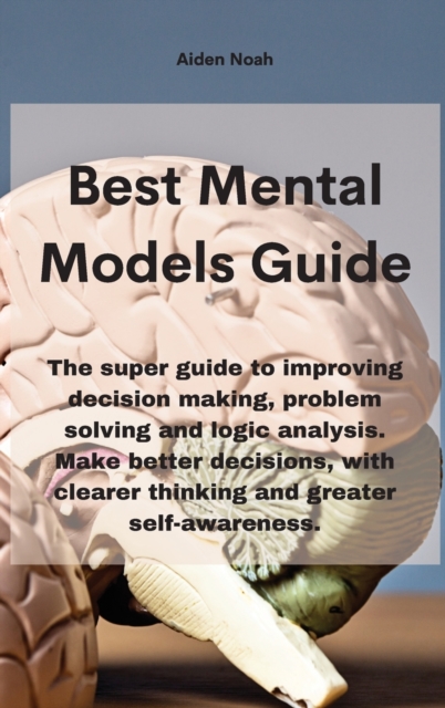Mental Models : The super guide to improving decision making, problem solving and logic analysis. Make better decisions, with clearer thinking and greater self-awareness., Hardback Book