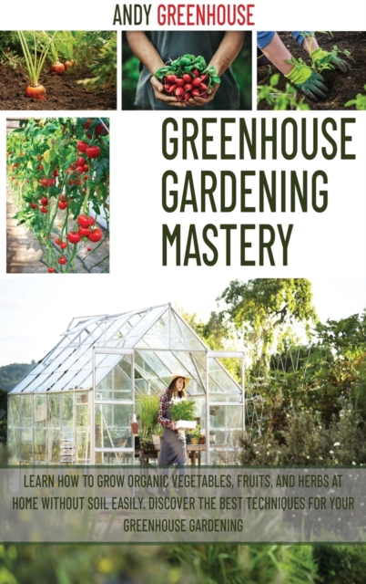 Greenhouse Gardening Mastery : Learn How to Grow Organic Vegetables, Fruits, and Herbs at Home Without Soil Easily. Discover the Best Techniques for Your Greenhouse Gardening, Hardback Book
