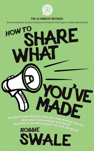How to Share What You've Made : Practical inspiration to help you stop making excuses, beat your fears and get your book, business or creative project out into the world, Paperback / softback Book