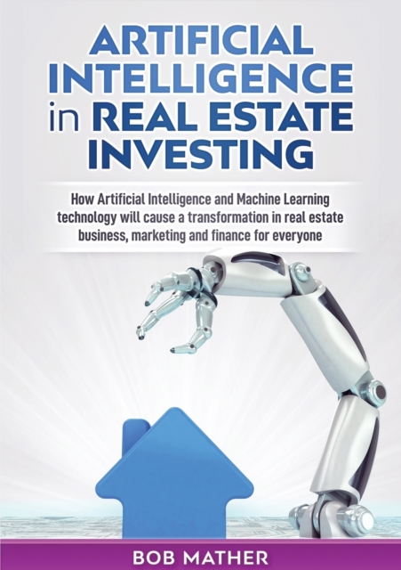 Artificial Intelligence in Real Estate Investing : How Artificial Intelligence and Machine Learning technology will cause a transformation in real estate business, marketing and finance for everyone, Paperback / softback Book