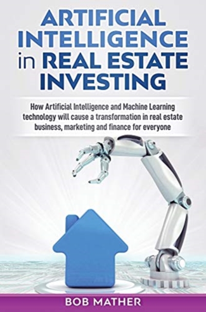Artificial Intelligence in Real Estate Investing : How Artificial Intelligence and Machine Learning technology will cause a transformation in real estate business, marketing and finance for everyone, Hardback Book