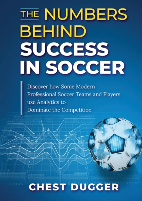 The Numbers Behind Success in Soccer : Discover how Some Modern Professional Soccer Teams and Players Use Analytics to Dominate the Competition, Paperback / softback Book