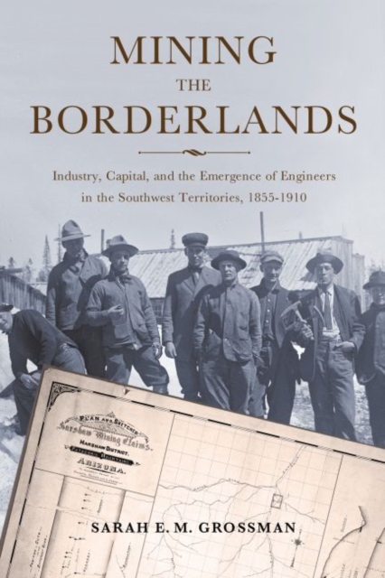 Mining the Borderlands : Industry, Capital, and the Emergence of Engineers in the Southwest Territories, 1855-1910, EPUB eBook