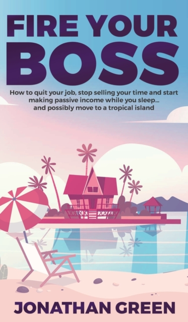 Fire Your Boss : How to Quit Your Job, Stop Selling Your Time and Start Making Passive Income While You Sleep...and Possibly Move to a Tropical Island, Hardback Book