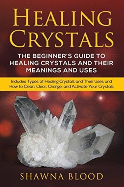Healing Crystals : The Beginner's Guide to Healing Crystals and Their Meanings and Uses: Includes Types of Healing Crystals and Their Uses and How to Clean, Clear, Charge, and Activate Your Crystals, Paperback / softback Book