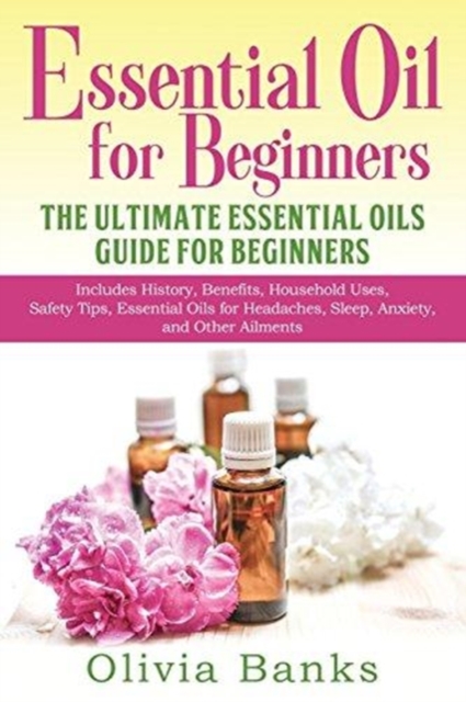 Essential Oil for Beginners : The Ultimate Essential Oils Guide for Beginners: Includes History, Benefits, Household Uses, Safety Tips, Essential Oils for Headaches, Sleep, Anxiety, and Other Ailments, Paperback / softback Book