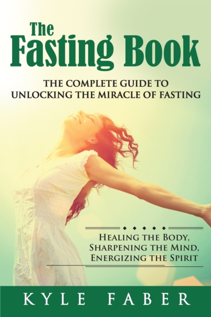 The Fasting Book - The Complete Guide to Unlocking the Miracle of Fasting : Healing the Body, Sharpening the Mind, Energizing the Spirit, Paperback / softback Book