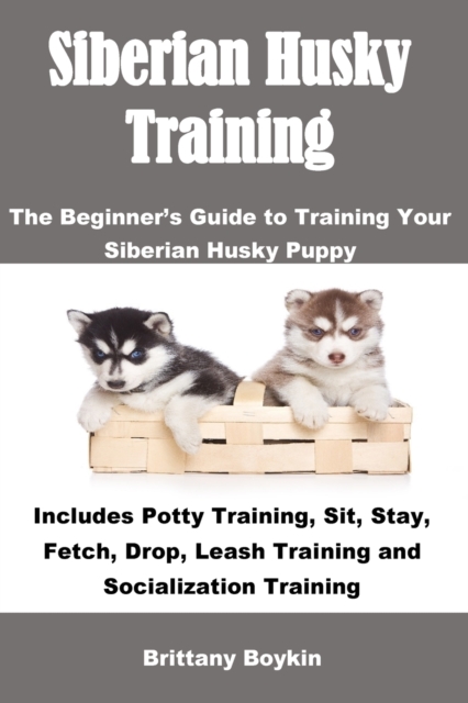Siberian Husky Training : The Beginner's Guide to Training Your Siberian Husky Puppy: Includes Potty Training, Sit, Stay, Fetch, Drop, Leash Training and Socialization Training, Paperback / softback Book