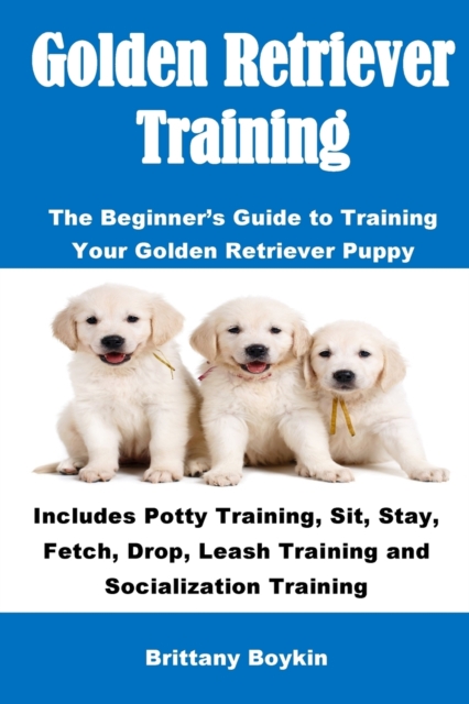 Golden Retriever Training : The Beginner's Guide to Training Your Golden Retriever Puppy: Includes Potty Training, Sit, Stay, Fetch, Drop, Leash Training and Socialization Training, Paperback / softback Book