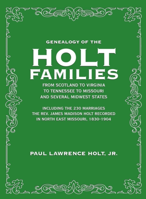 Genealogy of the Holt Families From Scotland to Virginia to Tennessee to Missouri and several Midwest States : Including the 230 Marriages The Rev. James Madison Holt Recorded in North East Missouri,, Hardback Book