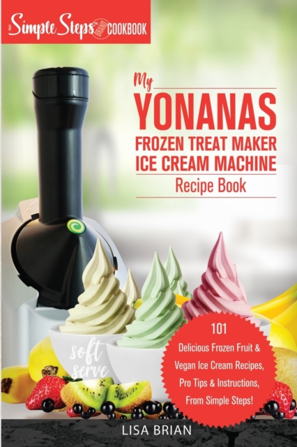 My Yonanas Frozen Treat Maker Ice Cream Machine Recipe Book, A Simple Steps Brand Cookbook : 101 Delicious Frozen Fruit and Vegan Ice Cream Recipes, Pro Tips and Instructions, From Simple Steps!, Paperback / softback Book