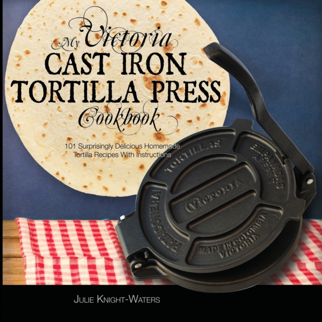 My Victoria Cast Iron Tortilla Press Cookbook : 101 Surprisingly Delicious Homemade Tortilla Recipes with Instructions (Victoria Cast Iron Tortilla Press Recipes), Paperback / softback Book