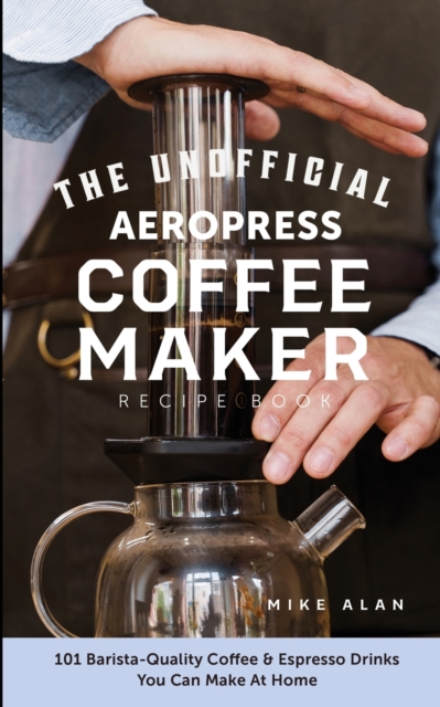 The Unofficial Aeropress Coffee Maker Recipe Book : The Unofficial Aeropress Coffee Maker Recipe Book: 101 Barista-Quality Coffee and Espresso Drinks You Can Make At Home!, Paperback / softback Book
