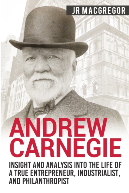 Andrew Carnegie - Insight and Analysis into the Life of a True Entrepreneur, Industrialist, and Philanthropist, Paperback / softback Book