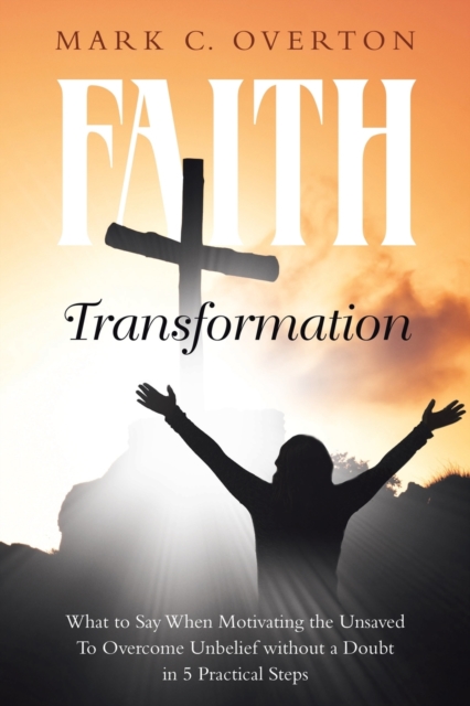 Faith Transformation : What to Say When Motivating the Unsaved to Overcome Unbelief without a Doubt in 5 Practical Steps, Paperback / softback Book