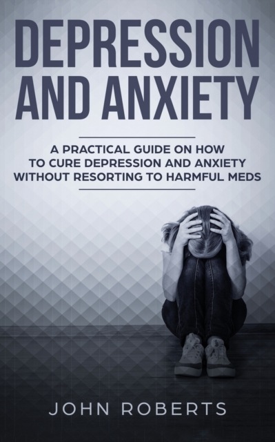 Depression and Anxiety : A Practical Guide on How to Cure Depression and Anxiety Without Resorting to Harmful Meds, Paperback / softback Book