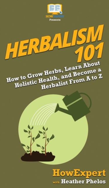 Herbalism 101 : How to Grow Herbs, Learn About Holistic Health, and Become a Herbalist From A to Z, Hardback Book