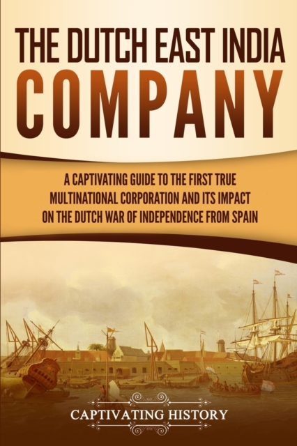 The Dutch East India Company : A Captivating Guide to the First True Multinational Corporation and Its Impact on the Dutch War of Independence from Spain, Paperback / softback Book