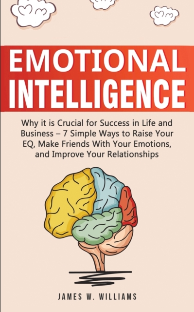 Emotional Intelligence : Why it is Crucial for Success in Life and Business - 7 Simple Ways to Raise Your EQ, Make Friends with Your Emotions, and Improve Your Relationships, Paperback / softback Book