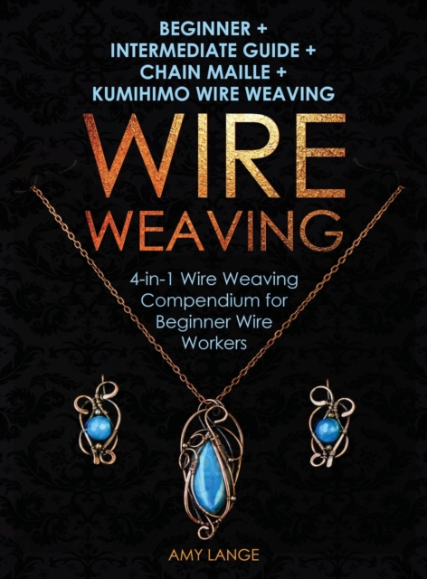 Wire Weaving : Beginner + Intermediate Guide + Chain Maille + Kumihimo Wire Weaving: 4-in-1 Wire Weaving Compendium for Beginners, Hardback Book