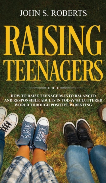 Raising Teenagers : How to Raise Teenagers into Balanced and Responsible Adults in Today's Cluttered World through Positive Parenting, Hardback Book