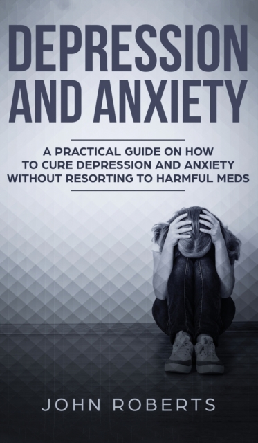 Depression and Anxiety : A Practical Guide on How to Cure Depression and Anxiety Without Resorting to Harmful Meds, Hardback Book
