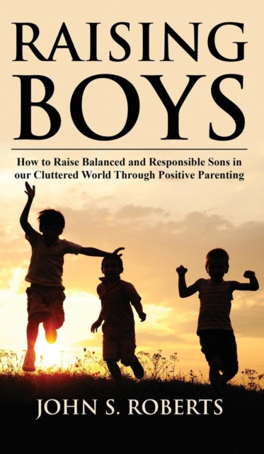 Raising Boys : How to Raise Balanced and Responsible Sons in our Cluttered World Through Positive Parenting, Hardback Book