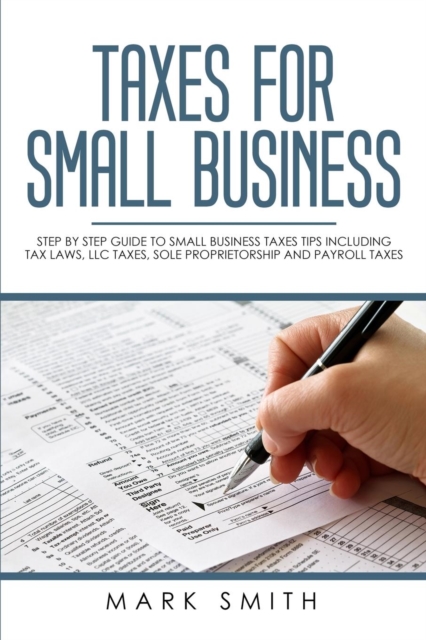 Taxes for Small Business : Step by Step Guide to Small Business Taxes Tips Including Tax Laws, LLC Taxes, Sole Proprietorship and Payroll Taxes, Paperback / softback Book