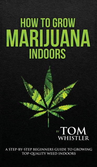 How to Grow Marijuana : Indoors - A Step-by-Step Beginner's Guide to Growing Top-Quality Weed Indoors (Volume 1), Hardback Book