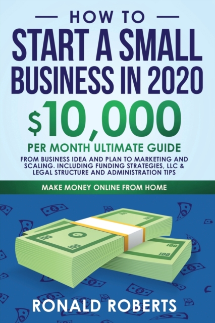 How to Start a Small Business in 2020 : 10,000/Month Ultimate Guide - From Business Idea and Plan to Marketing and Scaling, including Funding Strategies, Legal Structure, and Administration Tips, Paperback / softback Book