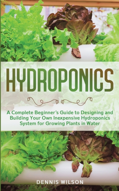 Hydroponics : A Complete Beginner's Guide to Designing and Building Your Own Inexpensive Hydroponics System for Growing Plants in Water, Paperback / softback Book
