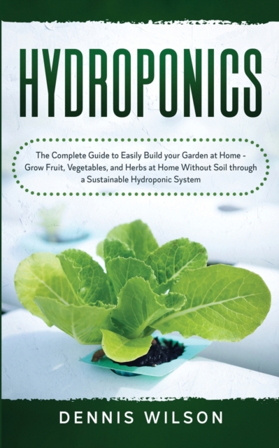 Hydroponics : The Complete Guide to Easily Build your Garden at Home - Grow Fruit, Vegetables, and Herbs at Home Without Soil through a Sustainable Hydroponic System, Paperback / softback Book