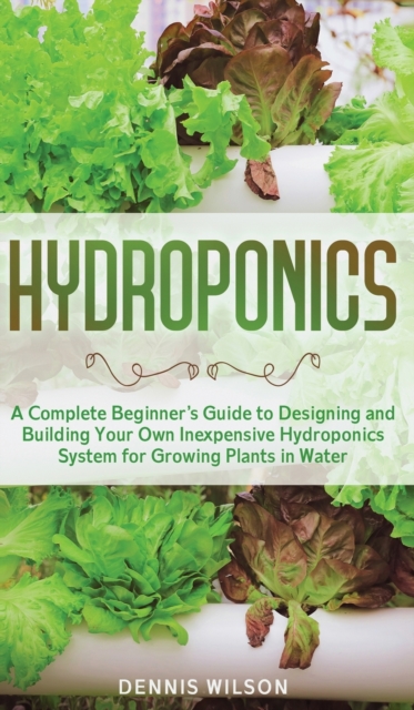 Hydroponics : A Complete Beginner's Guide to Designing and Building Your Own Inexpensive Hydroponics System for Growing Plants in Water, Hardback Book