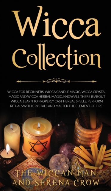 Wicca Collection : Wicca for Beginners, Wicca Crystal Magic, Wicca Herbal Magic and Wicca Candle Magic. Know All There Is about Wicca. Learn to Properly Cast Herbal Spells, Perform Rituals with Crysta, Hardback Book