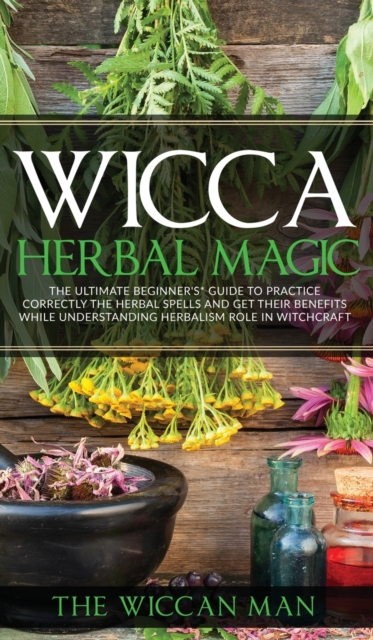 Wicca Herbal Magic : The Ultimate Beginners Guide To Practice correctly the herbal spells and get their benefits while understanding Herbalism Role in Witchcraft, Hardback Book