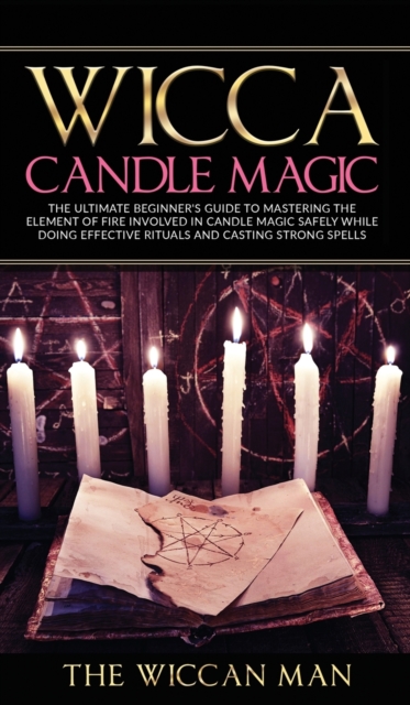 Wicca Candle Magic : The Ultimate Beginner's Guide To Mastering The Element Of Fire Involved In Candle Magic Safely while doing effective rituals and casting strong spells, Hardback Book