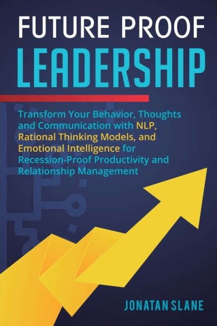 Future Proof Leadership : Transform Your Behavior, Thoughts and Communication with NLP, Rational Thinking Models, and Emotional Intelligence for Recession-Proof Productivity and Relationship Managemen, Paperback / softback Book