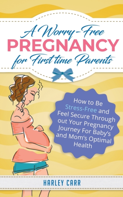 A Worry-Free Pregnancy For First Time Parents : How to Be Stress-Free and Feel Secure Throughout Your Pregnancy Journey for Baby's and Mom's Optimal Health, Paperback / softback Book