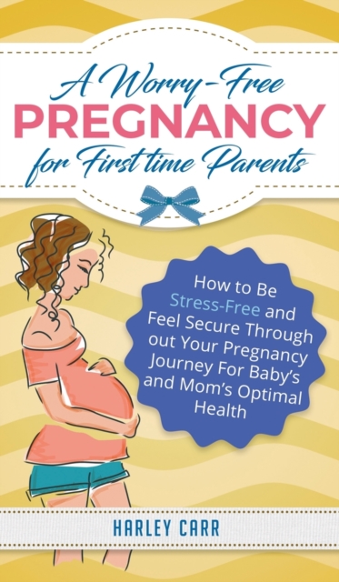 A Worry-Free Pregnancy For First Time Parents : How to Be Stress-Free and Feel Secure Throughout Your Pregnancy Journey for Baby's and Mom's Optimal Health, Hardback Book