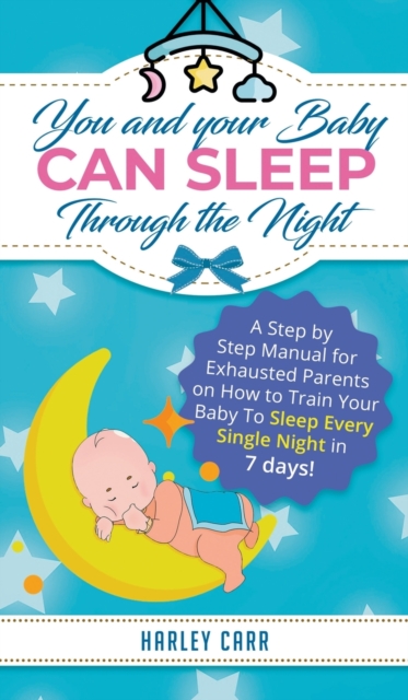 You and Your Baby Can Sleep Through the Night : A Step by Step Manual for Exhausted Parents on How to Train Your Baby to Sleep Every Single Night in 7 Days!, Hardback Book