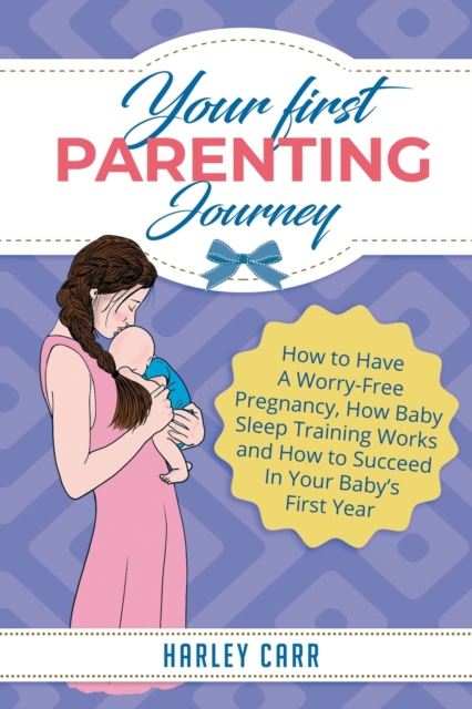 Your First Parenting Journey : How to Have A Worry-Free Pregnancy, How Baby Sleep Training Works and How to Succeed In Your Baby's First Year, Paperback / softback Book