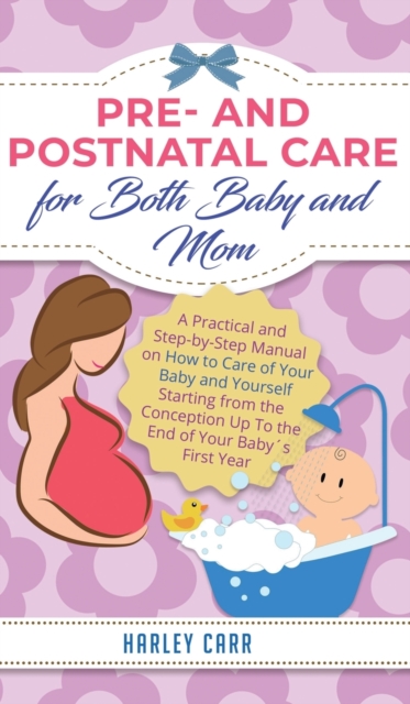 Pre and Postnatal Care for Both Baby and Mom : A Practical and Step-by-Step Manual on How to Care of Your Baby and Yourself Starting from the Conception Up To the End of Your Babys First Year, Hardback Book