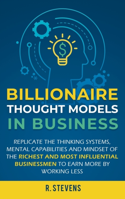 Billionaire Thought Models in Business : Replicate the thinking systems, mental capabilities and mindset of the Richest and Most Influential Businessmen to Earn More by Working Less, Hardback Book