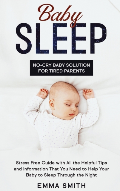Baby Sleep : NO-CRY BABY SOLUTION FOR TIRED PARENTS: Stress Free Guide With All Helpful Tips And Information That You Need To Help Your Baby To Sleep Through The Night, Hardback Book