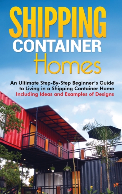 Shipping Container Homes : An Ultimate Step-By-Step Beginner's Guide to Living in a Shipping Container Home Including Ideas and Examples of Designs, Hardback Book