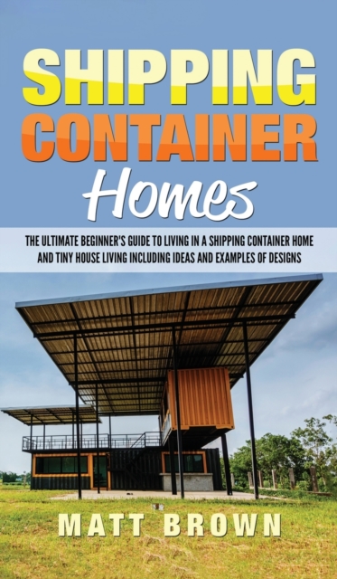 Shipping Container Homes : The Ultimate Beginner's Guide to Living in a Shipping Container Home and Tiny House Living Including Ideas and Examples of Designs, Hardback Book