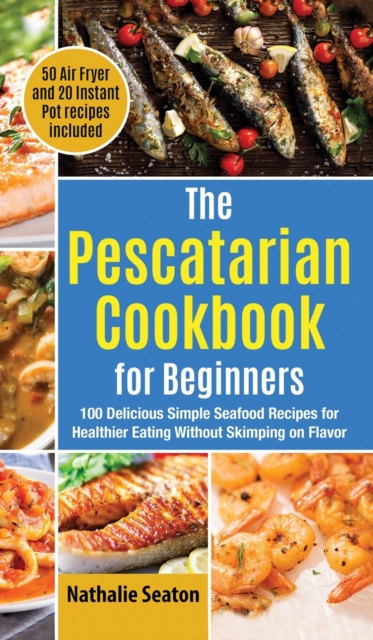 The Pescatarian Cookbook for Beginners : 100 Delicious Simple Seafood Recipes for Healthier Eating Without Skimping on Flavor (50 Air Fryer and 20 Instant Pot recipes included), Hardback Book