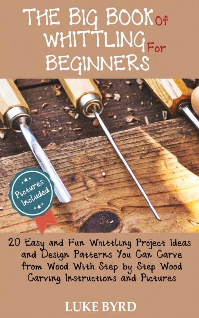 The Big Book of Whittling for Beginners : 20 Easy and Fun Whittling Project Ideas and Design Patterns You Can Carve from Wood With Step by Step Wood Carving Instructions and Pictures, Hardback Book