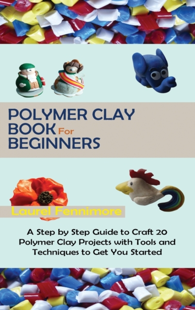 Polymer Clay Book for Beginners : A Step by Step Guide to Craft 20 Polymer Clay Projects with Tools and Techniques to Get You Started, Hardback Book